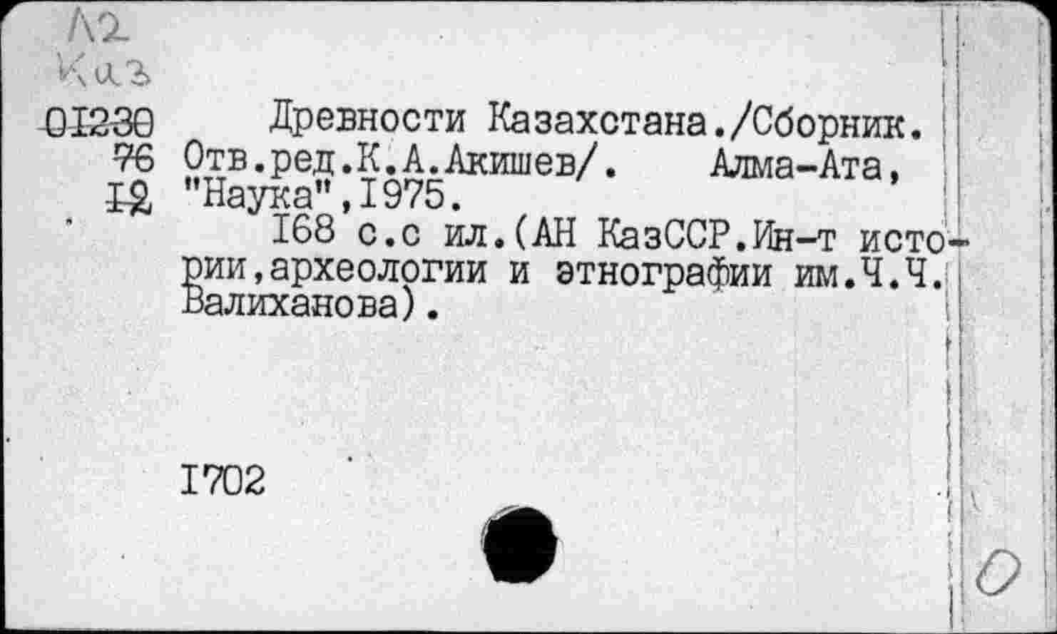 ﻿K'ÏL
Киг	■
-01230 Древности Казахстана./Сборник.
76 Отв.ред.К.А.Акишев/. Алма-Ата, j~ Q "Наука”, 1975
168 с.с ил.(АН КазССР.Ин-т исто рии,археологии и этнографии им.Ч.Ч. Валиханова).
1702